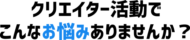 クリエイター活動でこんなお悩みありませんか？